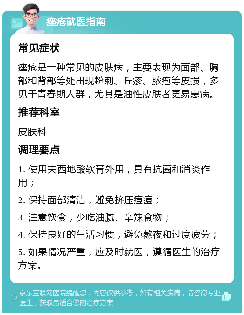 痤疮就医指南 常见症状 痤疮是一种常见的皮肤病，主要表现为面部、胸部和背部等处出现粉刺、丘疹、脓疱等皮损，多见于青春期人群，尤其是油性皮肤者更易患病。 推荐科室 皮肤科 调理要点 1. 使用夫西地酸软膏外用，具有抗菌和消炎作用； 2. 保持面部清洁，避免挤压痘痘； 3. 注意饮食，少吃油腻、辛辣食物； 4. 保持良好的生活习惯，避免熬夜和过度疲劳； 5. 如果情况严重，应及时就医，遵循医生的治疗方案。