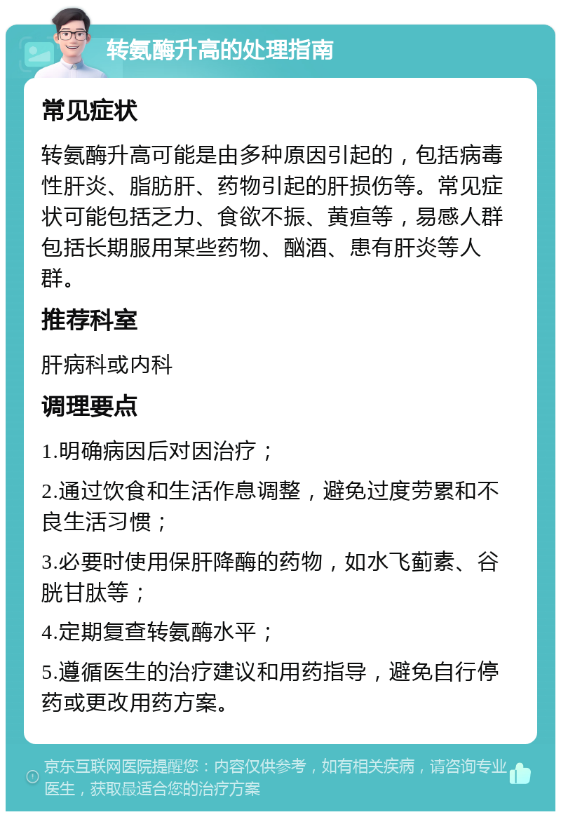 转氨酶升高的处理指南 常见症状 转氨酶升高可能是由多种原因引起的，包括病毒性肝炎、脂肪肝、药物引起的肝损伤等。常见症状可能包括乏力、食欲不振、黄疸等，易感人群包括长期服用某些药物、酗酒、患有肝炎等人群。 推荐科室 肝病科或内科 调理要点 1.明确病因后对因治疗； 2.通过饮食和生活作息调整，避免过度劳累和不良生活习惯； 3.必要时使用保肝降酶的药物，如水飞蓟素、谷胱甘肽等； 4.定期复查转氨酶水平； 5.遵循医生的治疗建议和用药指导，避免自行停药或更改用药方案。