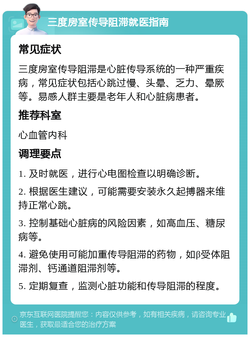 三度房室传导阻滞就医指南 常见症状 三度房室传导阻滞是心脏传导系统的一种严重疾病，常见症状包括心跳过慢、头晕、乏力、晕厥等。易感人群主要是老年人和心脏病患者。 推荐科室 心血管内科 调理要点 1. 及时就医，进行心电图检查以明确诊断。 2. 根据医生建议，可能需要安装永久起搏器来维持正常心跳。 3. 控制基础心脏病的风险因素，如高血压、糖尿病等。 4. 避免使用可能加重传导阻滞的药物，如β受体阻滞剂、钙通道阻滞剂等。 5. 定期复查，监测心脏功能和传导阻滞的程度。