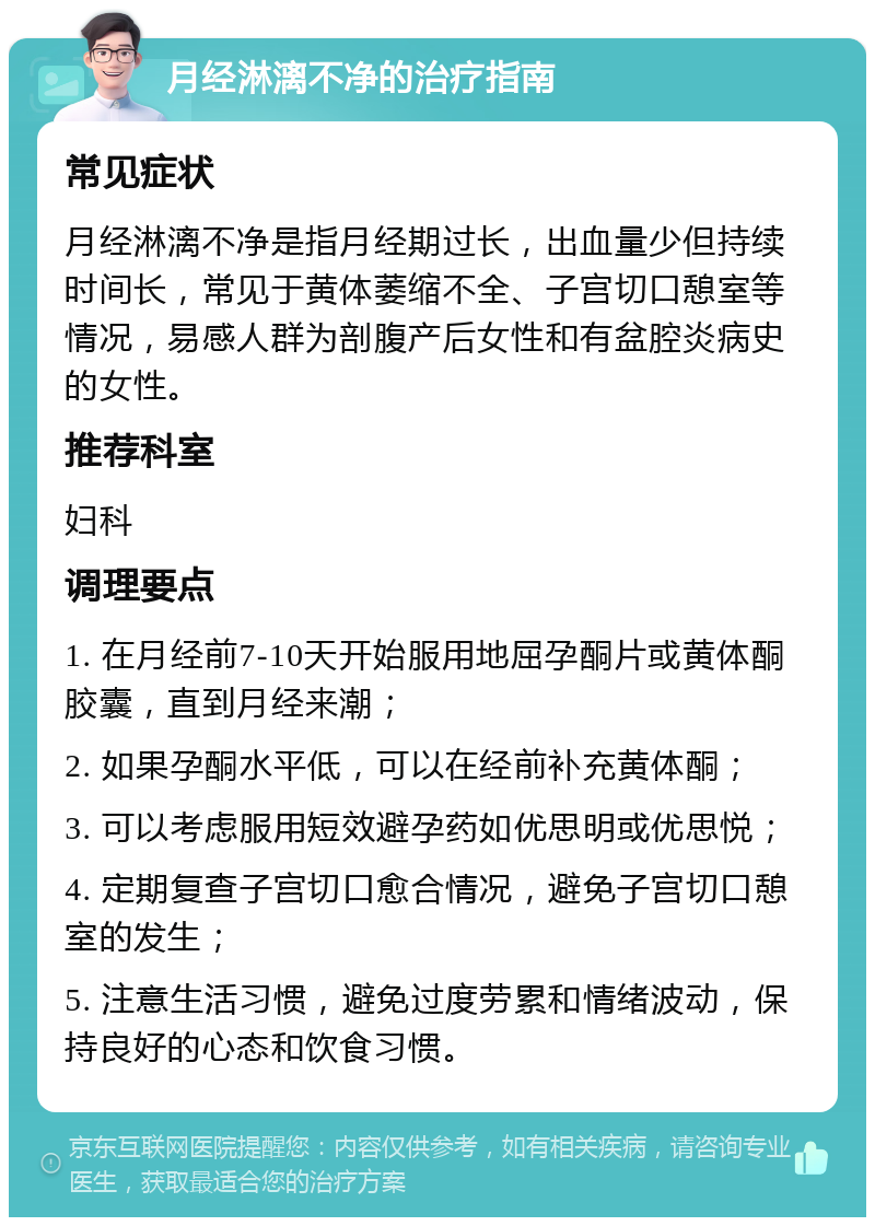 月经淋漓不净的治疗指南 常见症状 月经淋漓不净是指月经期过长，出血量少但持续时间长，常见于黄体萎缩不全、子宫切口憩室等情况，易感人群为剖腹产后女性和有盆腔炎病史的女性。 推荐科室 妇科 调理要点 1. 在月经前7-10天开始服用地屈孕酮片或黄体酮胶囊，直到月经来潮； 2. 如果孕酮水平低，可以在经前补充黄体酮； 3. 可以考虑服用短效避孕药如优思明或优思悦； 4. 定期复查子宫切口愈合情况，避免子宫切口憩室的发生； 5. 注意生活习惯，避免过度劳累和情绪波动，保持良好的心态和饮食习惯。