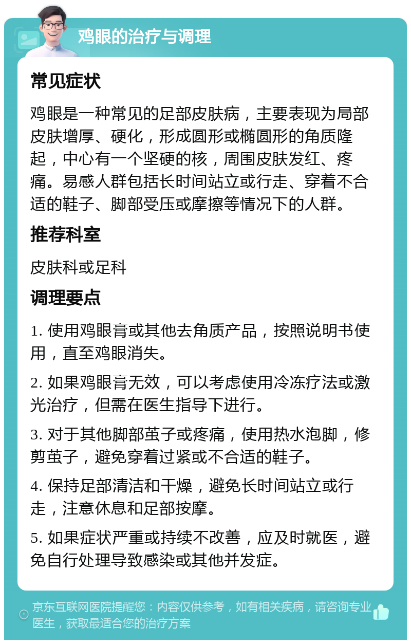 鸡眼的治疗与调理 常见症状 鸡眼是一种常见的足部皮肤病，主要表现为局部皮肤增厚、硬化，形成圆形或椭圆形的角质隆起，中心有一个坚硬的核，周围皮肤发红、疼痛。易感人群包括长时间站立或行走、穿着不合适的鞋子、脚部受压或摩擦等情况下的人群。 推荐科室 皮肤科或足科 调理要点 1. 使用鸡眼膏或其他去角质产品，按照说明书使用，直至鸡眼消失。 2. 如果鸡眼膏无效，可以考虑使用冷冻疗法或激光治疗，但需在医生指导下进行。 3. 对于其他脚部茧子或疼痛，使用热水泡脚，修剪茧子，避免穿着过紧或不合适的鞋子。 4. 保持足部清洁和干燥，避免长时间站立或行走，注意休息和足部按摩。 5. 如果症状严重或持续不改善，应及时就医，避免自行处理导致感染或其他并发症。