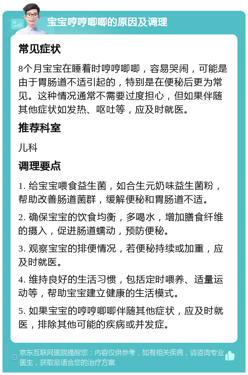 宝宝哼哼唧唧的原因及调理 常见症状 8个月宝宝在睡着时哼哼唧唧，容易哭闹，可能是由于胃肠道不适引起的，特别是在便秘后更为常见。这种情况通常不需要过度担心，但如果伴随其他症状如发热、呕吐等，应及时就医。 推荐科室 儿科 调理要点 1. 给宝宝喂食益生菌，如合生元奶味益生菌粉，帮助改善肠道菌群，缓解便秘和胃肠道不适。 2. 确保宝宝的饮食均衡，多喝水，增加膳食纤维的摄入，促进肠道蠕动，预防便秘。 3. 观察宝宝的排便情况，若便秘持续或加重，应及时就医。 4. 维持良好的生活习惯，包括定时喂养、适量运动等，帮助宝宝建立健康的生活模式。 5. 如果宝宝的哼哼唧唧伴随其他症状，应及时就医，排除其他可能的疾病或并发症。