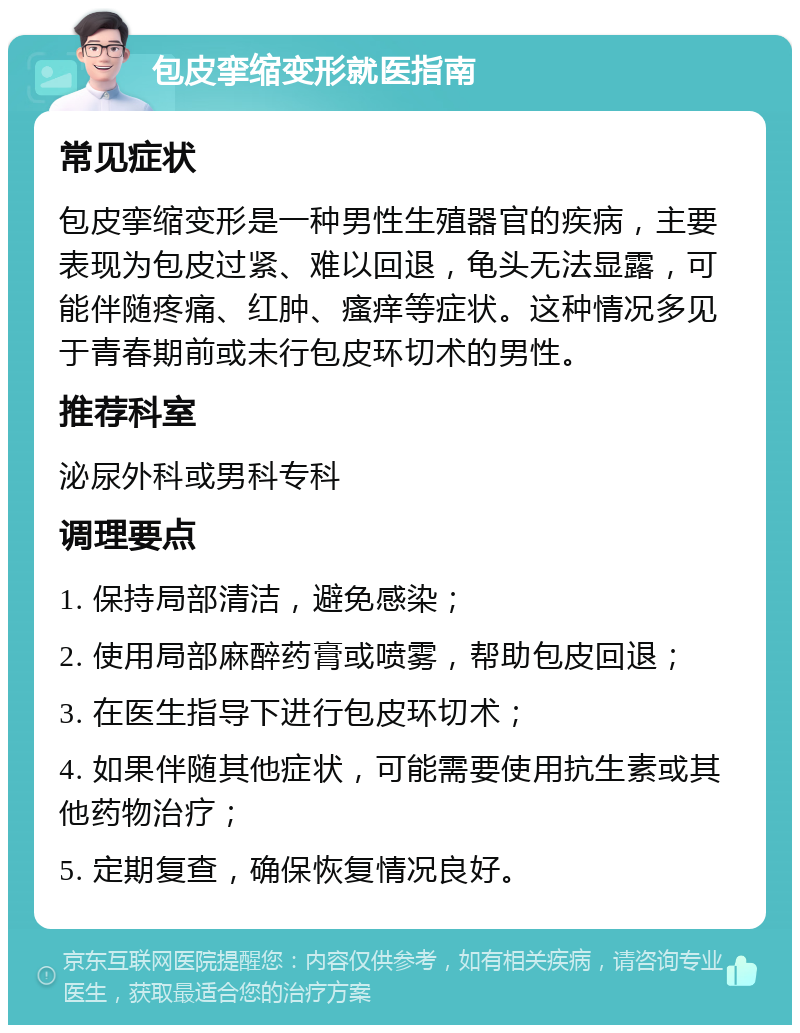 包皮挛缩变形就医指南 常见症状 包皮挛缩变形是一种男性生殖器官的疾病，主要表现为包皮过紧、难以回退，龟头无法显露，可能伴随疼痛、红肿、瘙痒等症状。这种情况多见于青春期前或未行包皮环切术的男性。 推荐科室 泌尿外科或男科专科 调理要点 1. 保持局部清洁，避免感染； 2. 使用局部麻醉药膏或喷雾，帮助包皮回退； 3. 在医生指导下进行包皮环切术； 4. 如果伴随其他症状，可能需要使用抗生素或其他药物治疗； 5. 定期复查，确保恢复情况良好。