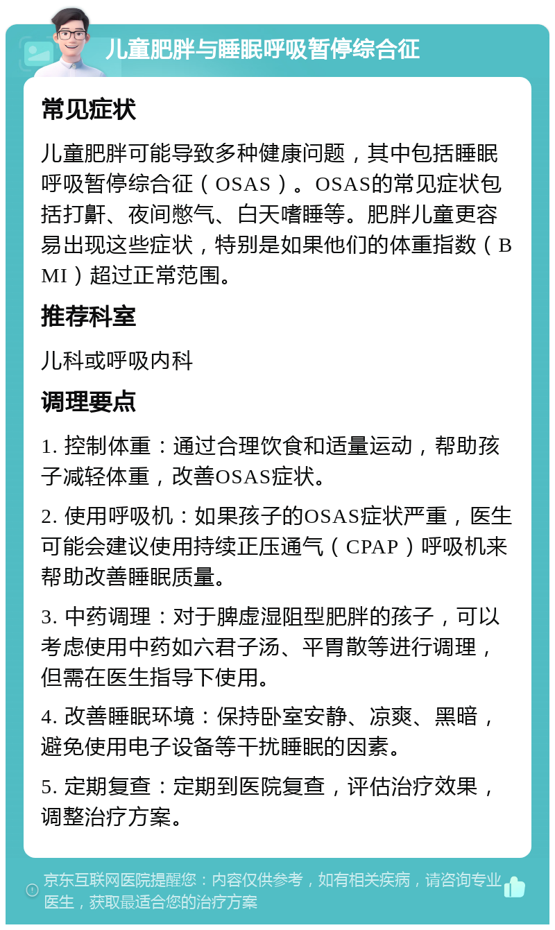 儿童肥胖与睡眠呼吸暂停综合征 常见症状 儿童肥胖可能导致多种健康问题，其中包括睡眠呼吸暂停综合征（OSAS）。OSAS的常见症状包括打鼾、夜间憋气、白天嗜睡等。肥胖儿童更容易出现这些症状，特别是如果他们的体重指数（BMI）超过正常范围。 推荐科室 儿科或呼吸内科 调理要点 1. 控制体重：通过合理饮食和适量运动，帮助孩子减轻体重，改善OSAS症状。 2. 使用呼吸机：如果孩子的OSAS症状严重，医生可能会建议使用持续正压通气（CPAP）呼吸机来帮助改善睡眠质量。 3. 中药调理：对于脾虚湿阻型肥胖的孩子，可以考虑使用中药如六君子汤、平胃散等进行调理，但需在医生指导下使用。 4. 改善睡眠环境：保持卧室安静、凉爽、黑暗，避免使用电子设备等干扰睡眠的因素。 5. 定期复查：定期到医院复查，评估治疗效果，调整治疗方案。