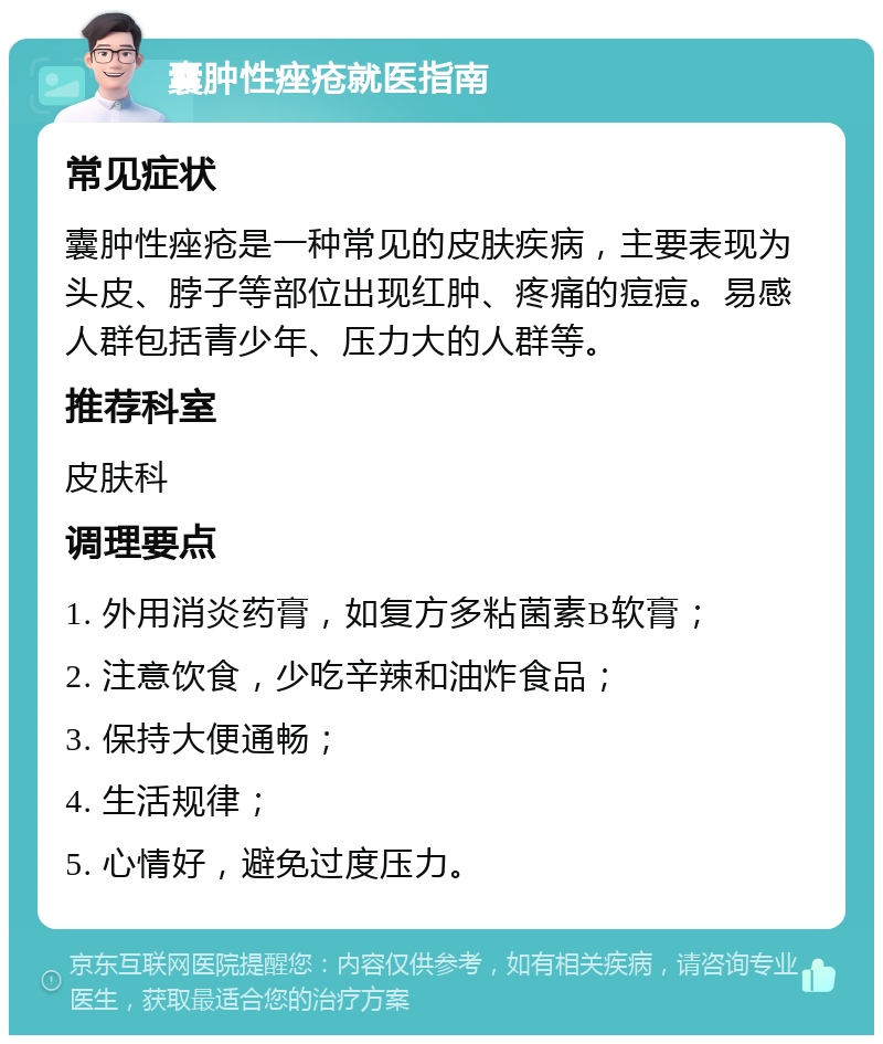 囊肿性痤疮就医指南 常见症状 囊肿性痤疮是一种常见的皮肤疾病，主要表现为头皮、脖子等部位出现红肿、疼痛的痘痘。易感人群包括青少年、压力大的人群等。 推荐科室 皮肤科 调理要点 1. 外用消炎药膏，如复方多粘菌素B软膏； 2. 注意饮食，少吃辛辣和油炸食品； 3. 保持大便通畅； 4. 生活规律； 5. 心情好，避免过度压力。