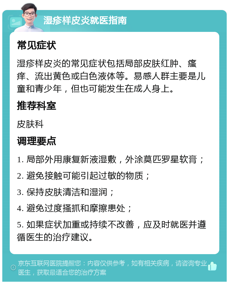 湿疹样皮炎就医指南 常见症状 湿疹样皮炎的常见症状包括局部皮肤红肿、瘙痒、流出黄色或白色液体等。易感人群主要是儿童和青少年，但也可能发生在成人身上。 推荐科室 皮肤科 调理要点 1. 局部外用康复新液湿敷，外涂莫匹罗星软膏； 2. 避免接触可能引起过敏的物质； 3. 保持皮肤清洁和湿润； 4. 避免过度搔抓和摩擦患处； 5. 如果症状加重或持续不改善，应及时就医并遵循医生的治疗建议。