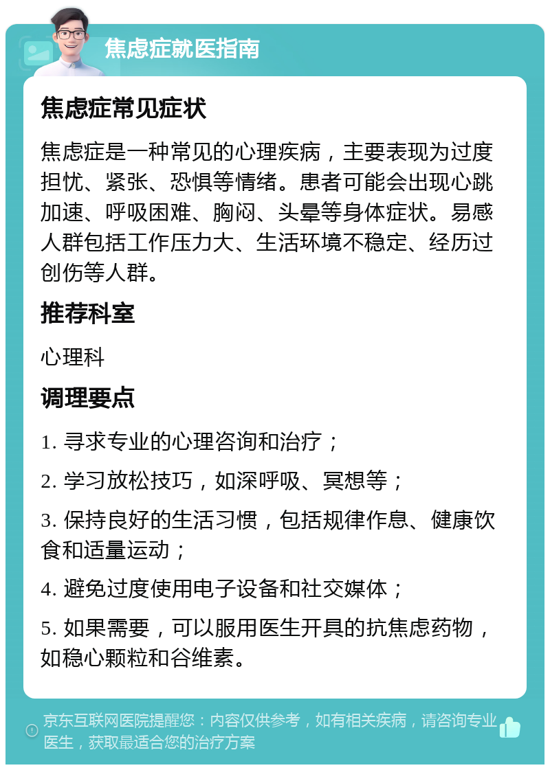 焦虑症就医指南 焦虑症常见症状 焦虑症是一种常见的心理疾病，主要表现为过度担忧、紧张、恐惧等情绪。患者可能会出现心跳加速、呼吸困难、胸闷、头晕等身体症状。易感人群包括工作压力大、生活环境不稳定、经历过创伤等人群。 推荐科室 心理科 调理要点 1. 寻求专业的心理咨询和治疗； 2. 学习放松技巧，如深呼吸、冥想等； 3. 保持良好的生活习惯，包括规律作息、健康饮食和适量运动； 4. 避免过度使用电子设备和社交媒体； 5. 如果需要，可以服用医生开具的抗焦虑药物，如稳心颗粒和谷维素。