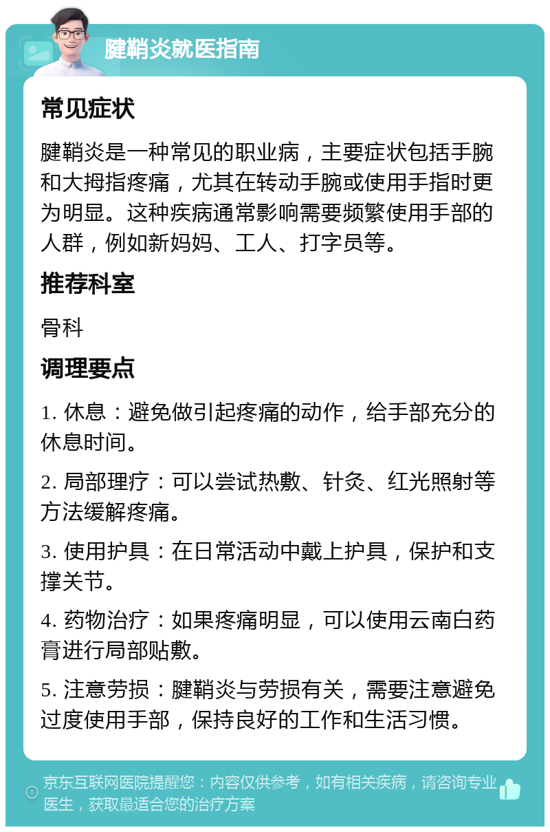 腱鞘炎就医指南 常见症状 腱鞘炎是一种常见的职业病，主要症状包括手腕和大拇指疼痛，尤其在转动手腕或使用手指时更为明显。这种疾病通常影响需要频繁使用手部的人群，例如新妈妈、工人、打字员等。 推荐科室 骨科 调理要点 1. 休息：避免做引起疼痛的动作，给手部充分的休息时间。 2. 局部理疗：可以尝试热敷、针灸、红光照射等方法缓解疼痛。 3. 使用护具：在日常活动中戴上护具，保护和支撑关节。 4. 药物治疗：如果疼痛明显，可以使用云南白药膏进行局部贴敷。 5. 注意劳损：腱鞘炎与劳损有关，需要注意避免过度使用手部，保持良好的工作和生活习惯。