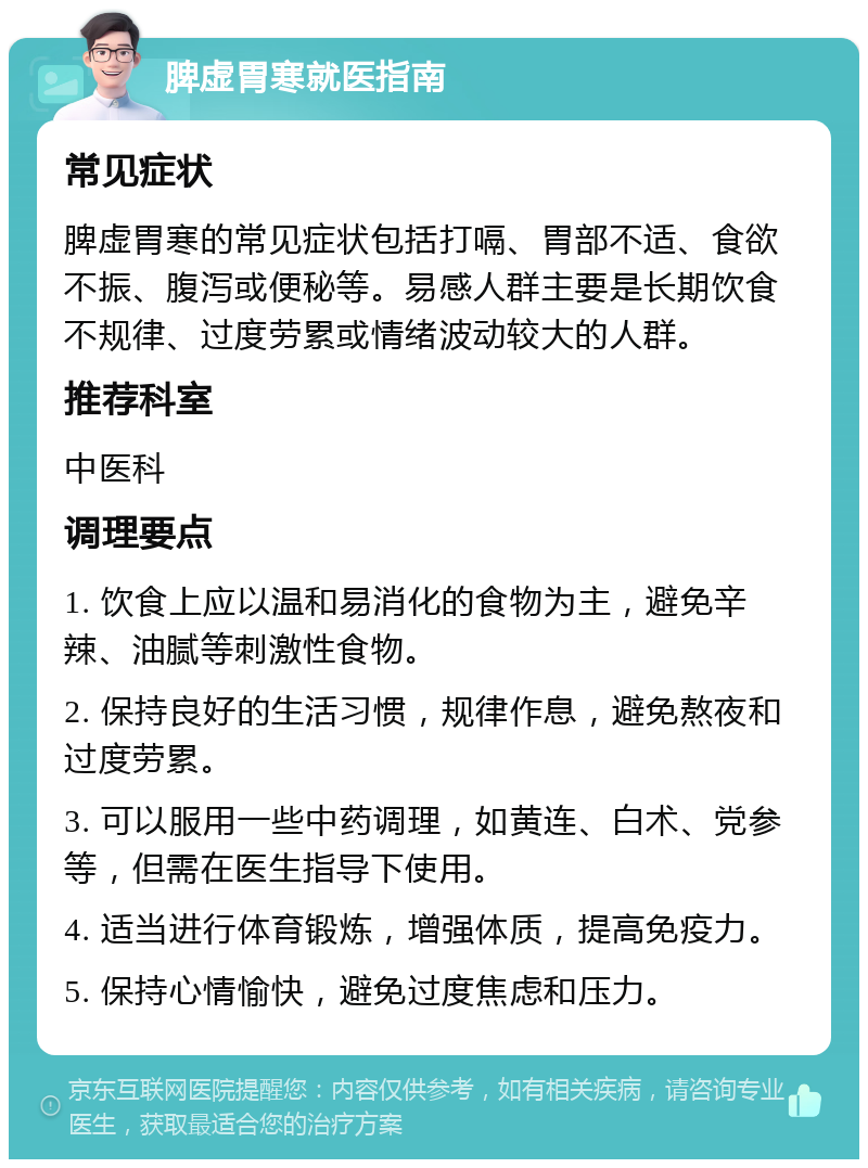 脾虚胃寒就医指南 常见症状 脾虚胃寒的常见症状包括打嗝、胃部不适、食欲不振、腹泻或便秘等。易感人群主要是长期饮食不规律、过度劳累或情绪波动较大的人群。 推荐科室 中医科 调理要点 1. 饮食上应以温和易消化的食物为主，避免辛辣、油腻等刺激性食物。 2. 保持良好的生活习惯，规律作息，避免熬夜和过度劳累。 3. 可以服用一些中药调理，如黄连、白术、党参等，但需在医生指导下使用。 4. 适当进行体育锻炼，增强体质，提高免疫力。 5. 保持心情愉快，避免过度焦虑和压力。