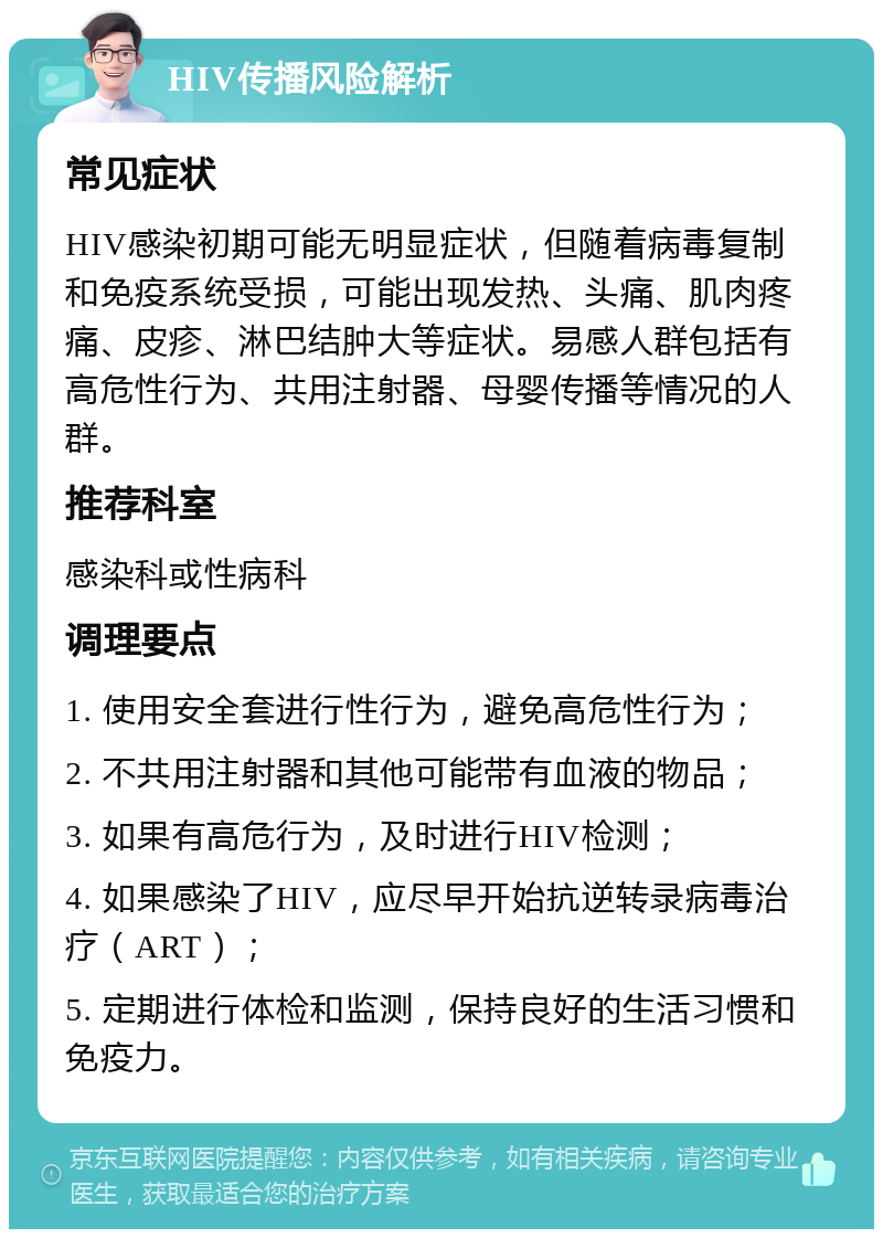 HIV传播风险解析 常见症状 HIV感染初期可能无明显症状，但随着病毒复制和免疫系统受损，可能出现发热、头痛、肌肉疼痛、皮疹、淋巴结肿大等症状。易感人群包括有高危性行为、共用注射器、母婴传播等情况的人群。 推荐科室 感染科或性病科 调理要点 1. 使用安全套进行性行为，避免高危性行为； 2. 不共用注射器和其他可能带有血液的物品； 3. 如果有高危行为，及时进行HIV检测； 4. 如果感染了HIV，应尽早开始抗逆转录病毒治疗（ART）； 5. 定期进行体检和监测，保持良好的生活习惯和免疫力。