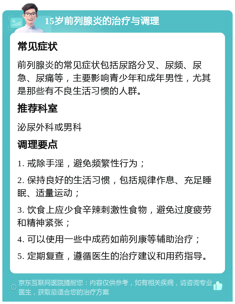 15岁前列腺炎的治疗与调理 常见症状 前列腺炎的常见症状包括尿路分叉、尿频、尿急、尿痛等，主要影响青少年和成年男性，尤其是那些有不良生活习惯的人群。 推荐科室 泌尿外科或男科 调理要点 1. 戒除手淫，避免频繁性行为； 2. 保持良好的生活习惯，包括规律作息、充足睡眠、适量运动； 3. 饮食上应少食辛辣刺激性食物，避免过度疲劳和精神紧张； 4. 可以使用一些中成药如前列康等辅助治疗； 5. 定期复查，遵循医生的治疗建议和用药指导。