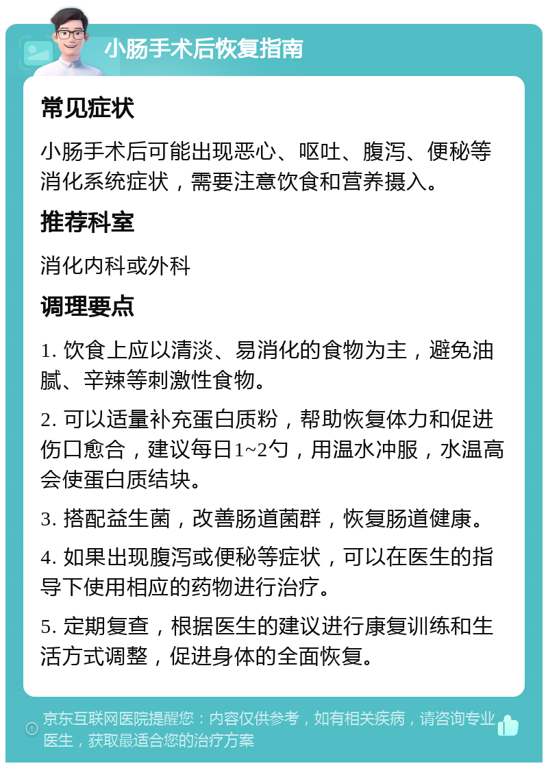 小肠手术后恢复指南 常见症状 小肠手术后可能出现恶心、呕吐、腹泻、便秘等消化系统症状，需要注意饮食和营养摄入。 推荐科室 消化内科或外科 调理要点 1. 饮食上应以清淡、易消化的食物为主，避免油腻、辛辣等刺激性食物。 2. 可以适量补充蛋白质粉，帮助恢复体力和促进伤口愈合，建议每日1~2勺，用温水冲服，水温高会使蛋白质结块。 3. 搭配益生菌，改善肠道菌群，恢复肠道健康。 4. 如果出现腹泻或便秘等症状，可以在医生的指导下使用相应的药物进行治疗。 5. 定期复查，根据医生的建议进行康复训练和生活方式调整，促进身体的全面恢复。