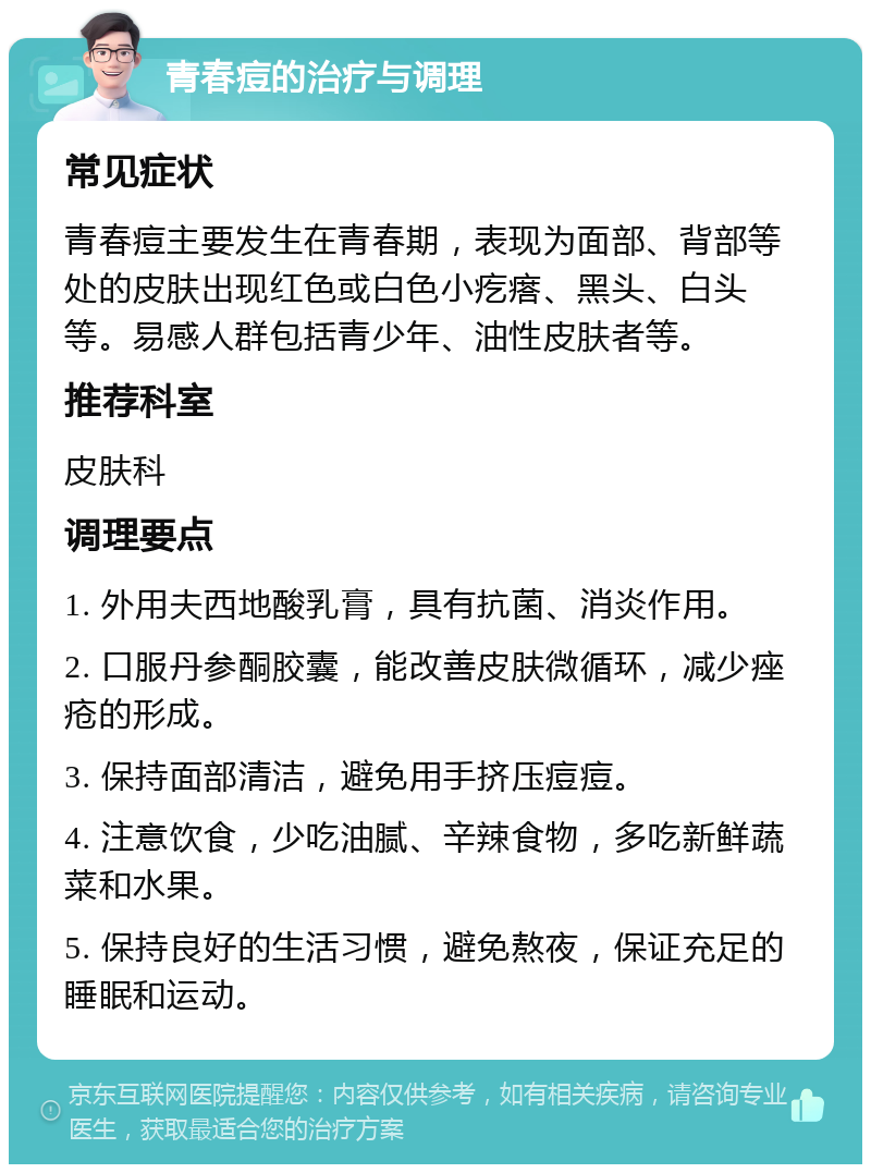 青春痘的治疗与调理 常见症状 青春痘主要发生在青春期，表现为面部、背部等处的皮肤出现红色或白色小疙瘩、黑头、白头等。易感人群包括青少年、油性皮肤者等。 推荐科室 皮肤科 调理要点 1. 外用夫西地酸乳膏，具有抗菌、消炎作用。 2. 口服丹参酮胶囊，能改善皮肤微循环，减少痤疮的形成。 3. 保持面部清洁，避免用手挤压痘痘。 4. 注意饮食，少吃油腻、辛辣食物，多吃新鲜蔬菜和水果。 5. 保持良好的生活习惯，避免熬夜，保证充足的睡眠和运动。