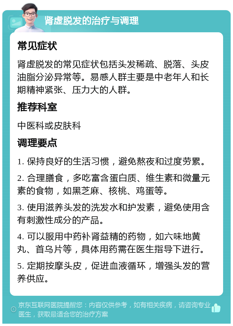 肾虚脱发的治疗与调理 常见症状 肾虚脱发的常见症状包括头发稀疏、脱落、头皮油脂分泌异常等。易感人群主要是中老年人和长期精神紧张、压力大的人群。 推荐科室 中医科或皮肤科 调理要点 1. 保持良好的生活习惯，避免熬夜和过度劳累。 2. 合理膳食，多吃富含蛋白质、维生素和微量元素的食物，如黑芝麻、核桃、鸡蛋等。 3. 使用滋养头发的洗发水和护发素，避免使用含有刺激性成分的产品。 4. 可以服用中药补肾益精的药物，如六味地黄丸、首乌片等，具体用药需在医生指导下进行。 5. 定期按摩头皮，促进血液循环，增强头发的营养供应。