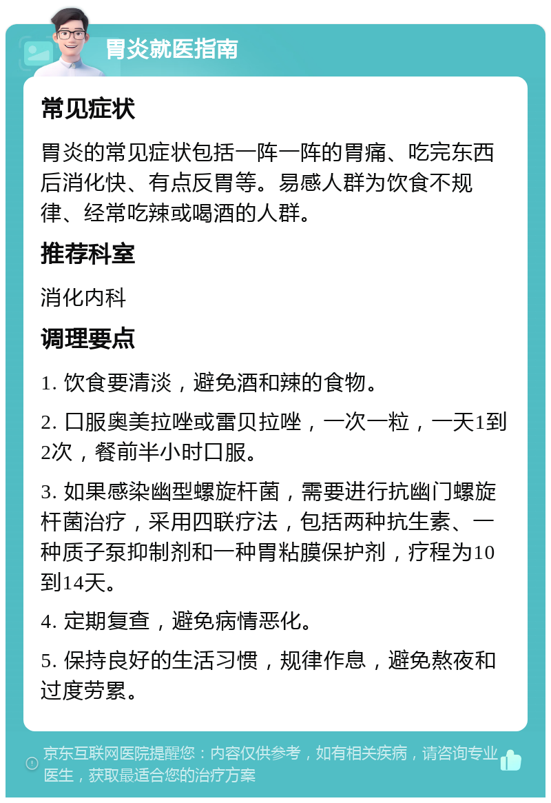 胃炎就医指南 常见症状 胃炎的常见症状包括一阵一阵的胃痛、吃完东西后消化快、有点反胃等。易感人群为饮食不规律、经常吃辣或喝酒的人群。 推荐科室 消化内科 调理要点 1. 饮食要清淡，避免酒和辣的食物。 2. 口服奥美拉唑或雷贝拉唑，一次一粒，一天1到2次，餐前半小时口服。 3. 如果感染幽型螺旋杆菌，需要进行抗幽门螺旋杆菌治疗，采用四联疗法，包括两种抗生素、一种质子泵抑制剂和一种胃粘膜保护剂，疗程为10到14天。 4. 定期复查，避免病情恶化。 5. 保持良好的生活习惯，规律作息，避免熬夜和过度劳累。