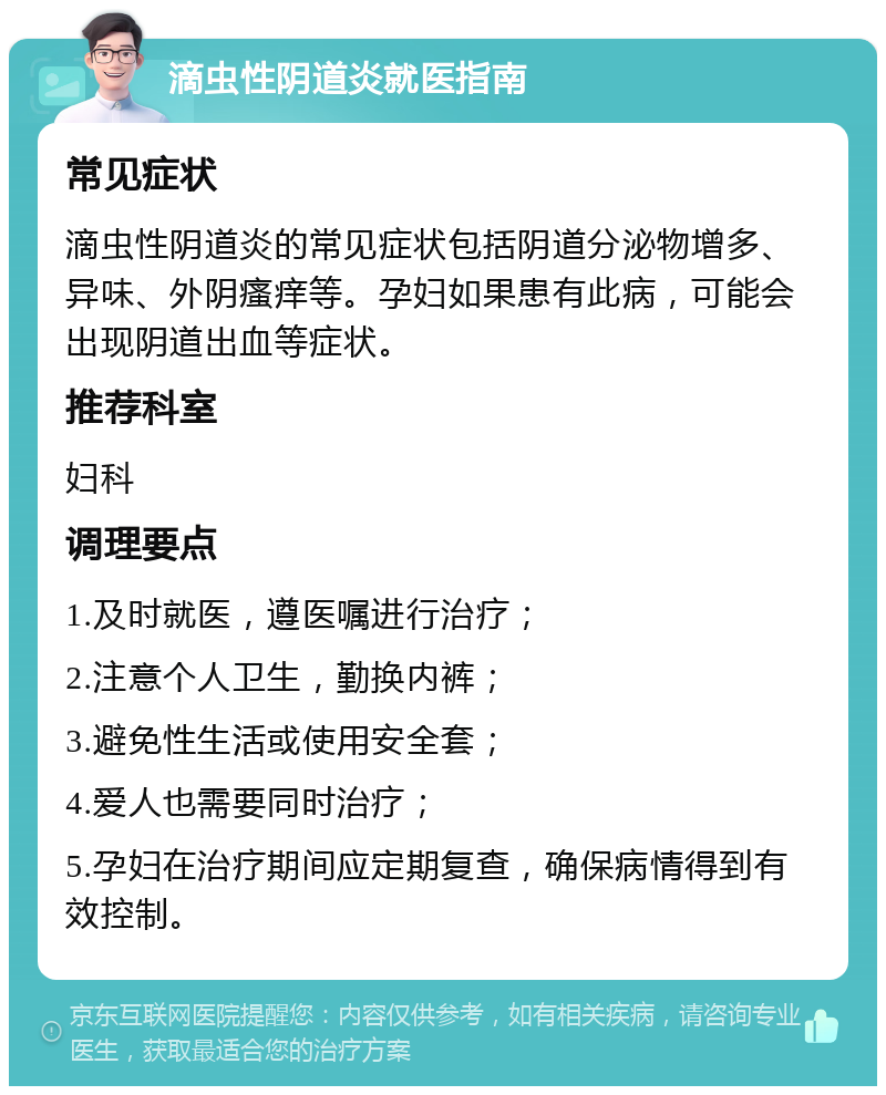 滴虫性阴道炎就医指南 常见症状 滴虫性阴道炎的常见症状包括阴道分泌物增多、异味、外阴瘙痒等。孕妇如果患有此病，可能会出现阴道出血等症状。 推荐科室 妇科 调理要点 1.及时就医，遵医嘱进行治疗； 2.注意个人卫生，勤换内裤； 3.避免性生活或使用安全套； 4.爱人也需要同时治疗； 5.孕妇在治疗期间应定期复查，确保病情得到有效控制。