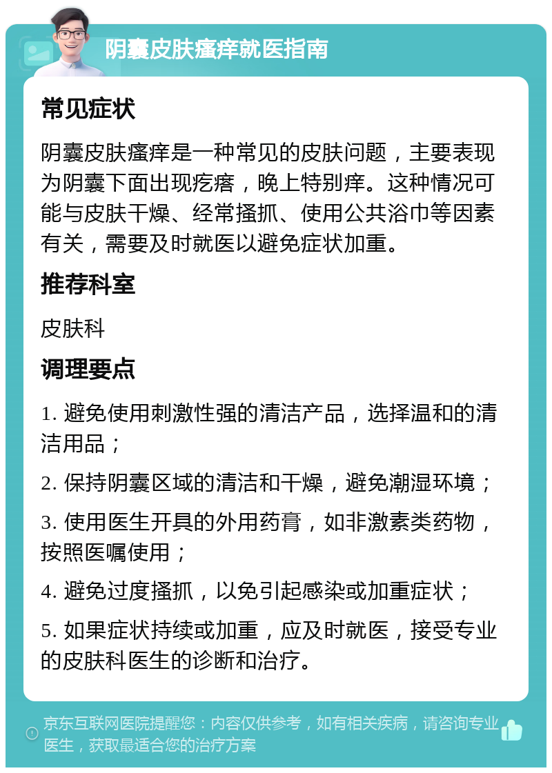 阴囊皮肤瘙痒就医指南 常见症状 阴囊皮肤瘙痒是一种常见的皮肤问题，主要表现为阴囊下面出现疙瘩，晚上特别痒。这种情况可能与皮肤干燥、经常搔抓、使用公共浴巾等因素有关，需要及时就医以避免症状加重。 推荐科室 皮肤科 调理要点 1. 避免使用刺激性强的清洁产品，选择温和的清洁用品； 2. 保持阴囊区域的清洁和干燥，避免潮湿环境； 3. 使用医生开具的外用药膏，如非激素类药物，按照医嘱使用； 4. 避免过度搔抓，以免引起感染或加重症状； 5. 如果症状持续或加重，应及时就医，接受专业的皮肤科医生的诊断和治疗。