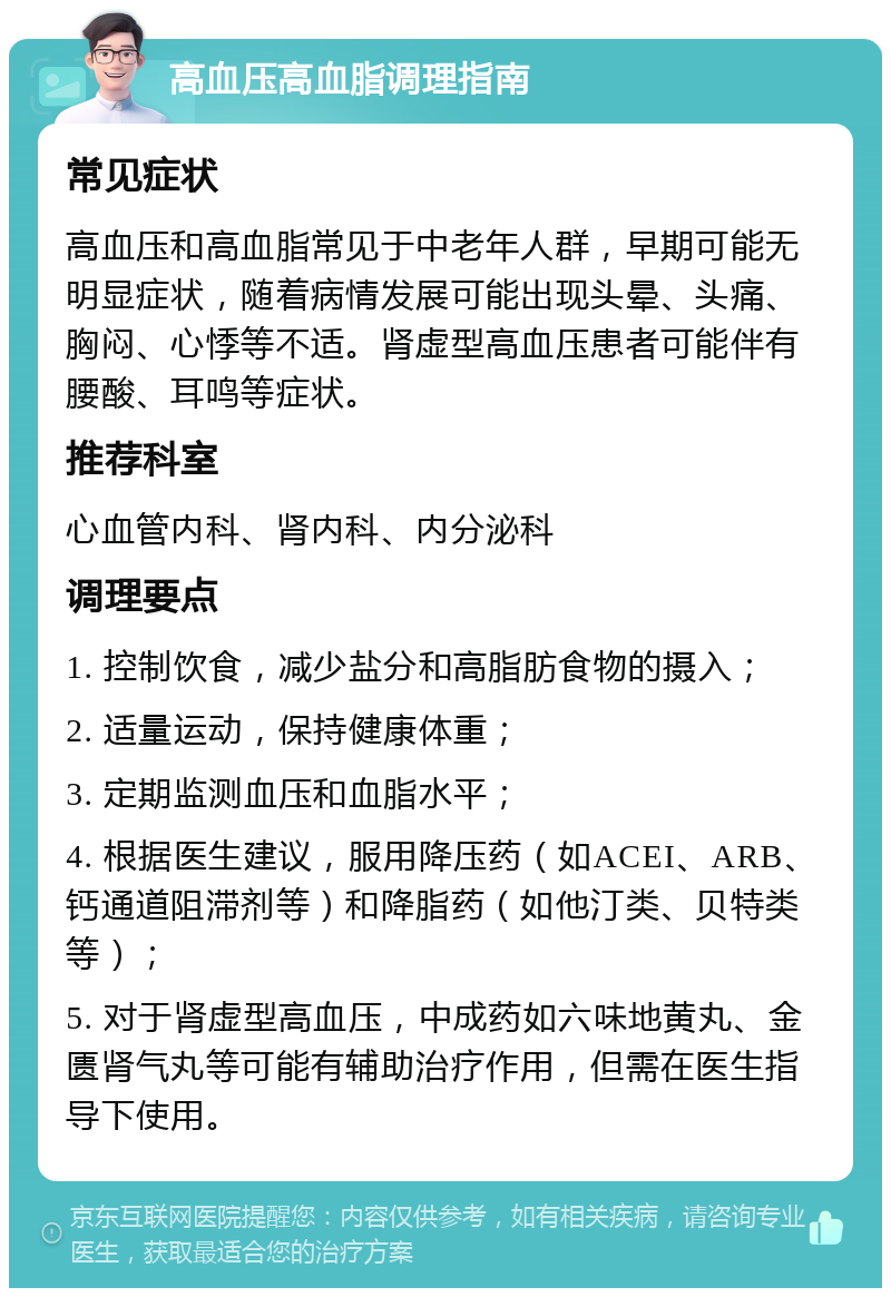 高血压高血脂调理指南 常见症状 高血压和高血脂常见于中老年人群，早期可能无明显症状，随着病情发展可能出现头晕、头痛、胸闷、心悸等不适。肾虚型高血压患者可能伴有腰酸、耳鸣等症状。 推荐科室 心血管内科、肾内科、内分泌科 调理要点 1. 控制饮食，减少盐分和高脂肪食物的摄入； 2. 适量运动，保持健康体重； 3. 定期监测血压和血脂水平； 4. 根据医生建议，服用降压药（如ACEI、ARB、钙通道阻滞剂等）和降脂药（如他汀类、贝特类等）； 5. 对于肾虚型高血压，中成药如六味地黄丸、金匮肾气丸等可能有辅助治疗作用，但需在医生指导下使用。