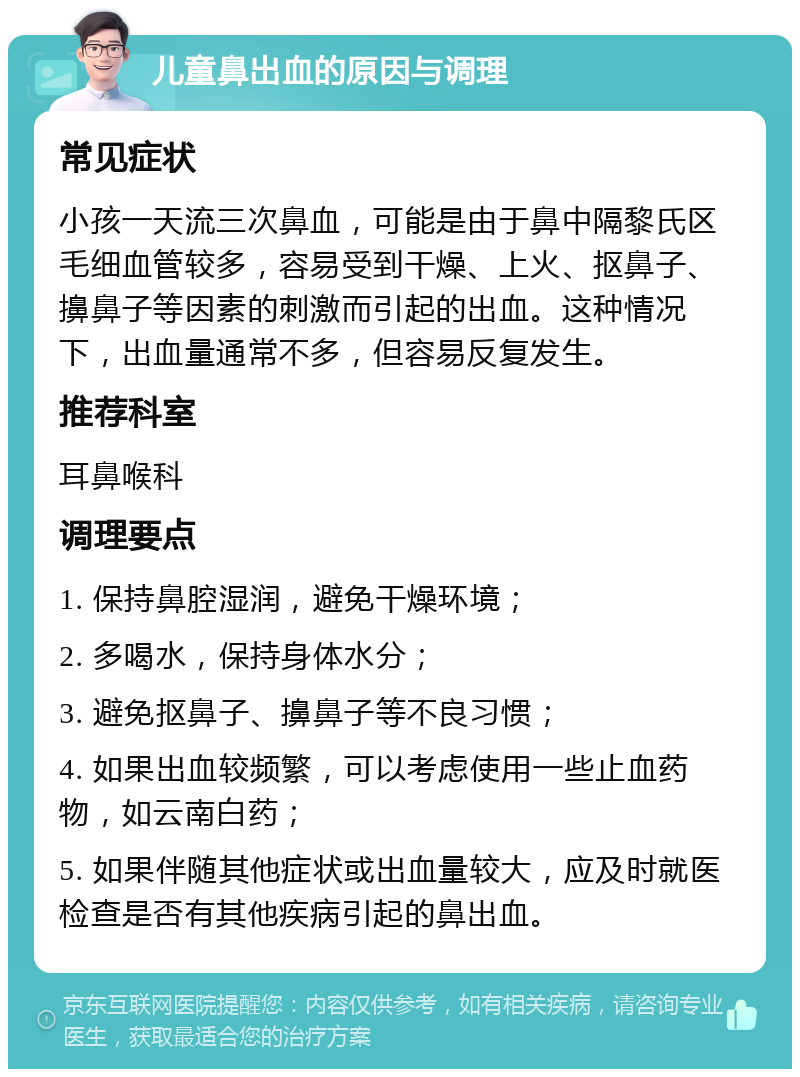 儿童鼻出血的原因与调理 常见症状 小孩一天流三次鼻血，可能是由于鼻中隔黎氏区毛细血管较多，容易受到干燥、上火、抠鼻子、擤鼻子等因素的刺激而引起的出血。这种情况下，出血量通常不多，但容易反复发生。 推荐科室 耳鼻喉科 调理要点 1. 保持鼻腔湿润，避免干燥环境； 2. 多喝水，保持身体水分； 3. 避免抠鼻子、擤鼻子等不良习惯； 4. 如果出血较频繁，可以考虑使用一些止血药物，如云南白药； 5. 如果伴随其他症状或出血量较大，应及时就医检查是否有其他疾病引起的鼻出血。