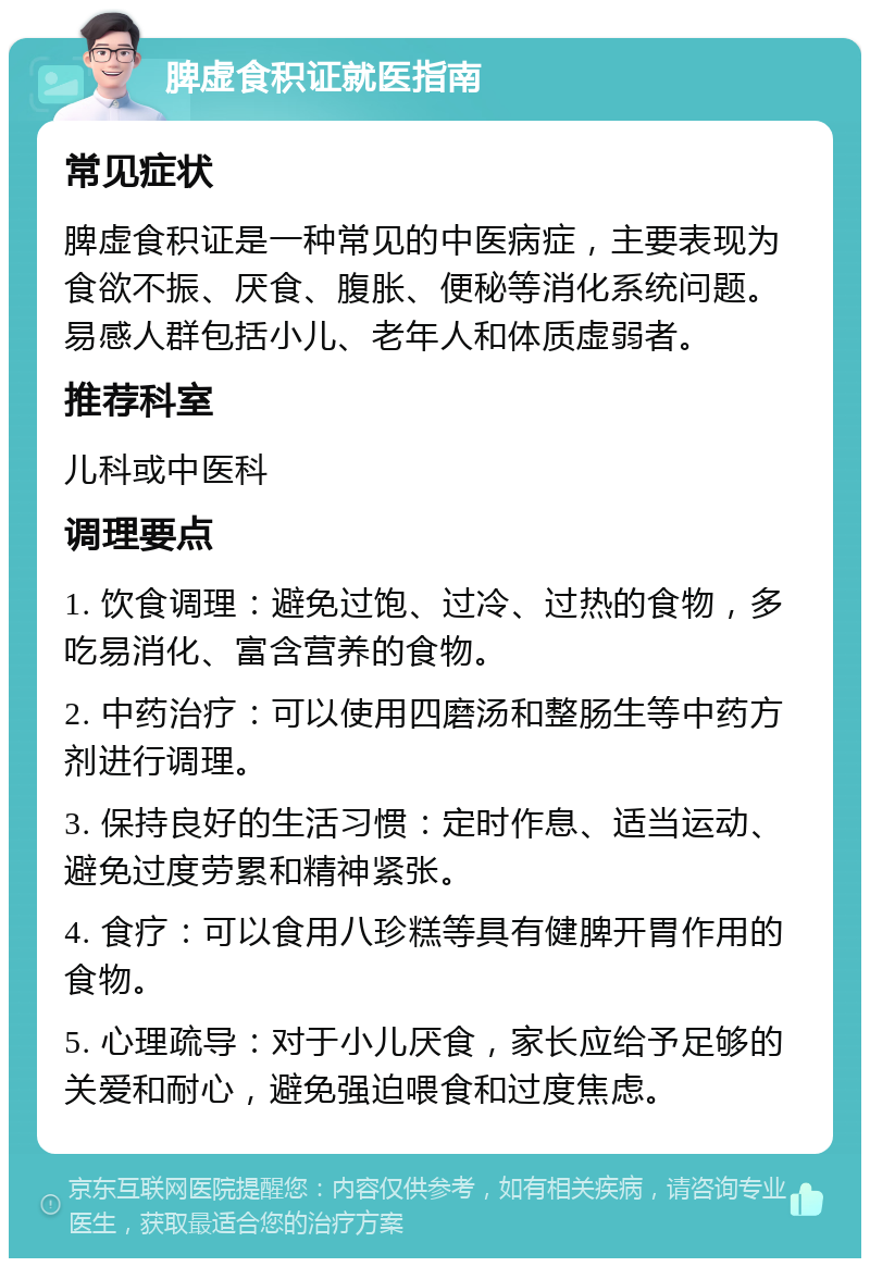 脾虚食积证就医指南 常见症状 脾虚食积证是一种常见的中医病症，主要表现为食欲不振、厌食、腹胀、便秘等消化系统问题。易感人群包括小儿、老年人和体质虚弱者。 推荐科室 儿科或中医科 调理要点 1. 饮食调理：避免过饱、过冷、过热的食物，多吃易消化、富含营养的食物。 2. 中药治疗：可以使用四磨汤和整肠生等中药方剂进行调理。 3. 保持良好的生活习惯：定时作息、适当运动、避免过度劳累和精神紧张。 4. 食疗：可以食用八珍糕等具有健脾开胃作用的食物。 5. 心理疏导：对于小儿厌食，家长应给予足够的关爱和耐心，避免强迫喂食和过度焦虑。