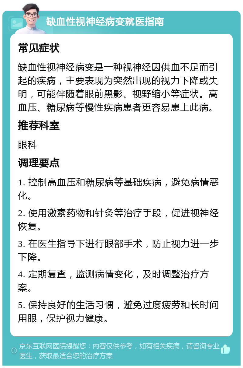 缺血性视神经病变就医指南 常见症状 缺血性视神经病变是一种视神经因供血不足而引起的疾病，主要表现为突然出现的视力下降或失明，可能伴随着眼前黑影、视野缩小等症状。高血压、糖尿病等慢性疾病患者更容易患上此病。 推荐科室 眼科 调理要点 1. 控制高血压和糖尿病等基础疾病，避免病情恶化。 2. 使用激素药物和针灸等治疗手段，促进视神经恢复。 3. 在医生指导下进行眼部手术，防止视力进一步下降。 4. 定期复查，监测病情变化，及时调整治疗方案。 5. 保持良好的生活习惯，避免过度疲劳和长时间用眼，保护视力健康。