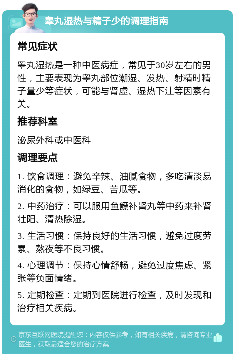 睾丸湿热与精子少的调理指南 常见症状 睾丸湿热是一种中医病症，常见于30岁左右的男性，主要表现为睾丸部位潮湿、发热、射精时精子量少等症状，可能与肾虚、湿热下注等因素有关。 推荐科室 泌尿外科或中医科 调理要点 1. 饮食调理：避免辛辣、油腻食物，多吃清淡易消化的食物，如绿豆、苦瓜等。 2. 中药治疗：可以服用鱼鳔补肾丸等中药来补肾壮阳、清热除湿。 3. 生活习惯：保持良好的生活习惯，避免过度劳累、熬夜等不良习惯。 4. 心理调节：保持心情舒畅，避免过度焦虑、紧张等负面情绪。 5. 定期检查：定期到医院进行检查，及时发现和治疗相关疾病。