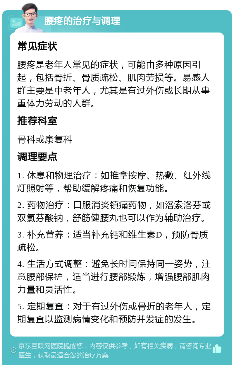 腰疼的治疗与调理 常见症状 腰疼是老年人常见的症状，可能由多种原因引起，包括骨折、骨质疏松、肌肉劳损等。易感人群主要是中老年人，尤其是有过外伤或长期从事重体力劳动的人群。 推荐科室 骨科或康复科 调理要点 1. 休息和物理治疗：如推拿按摩、热敷、红外线灯照射等，帮助缓解疼痛和恢复功能。 2. 药物治疗：口服消炎镇痛药物，如洛索洛芬或双氯芬酸钠，舒筋健腰丸也可以作为辅助治疗。 3. 补充营养：适当补充钙和维生素D，预防骨质疏松。 4. 生活方式调整：避免长时间保持同一姿势，注意腰部保护，适当进行腰部锻炼，增强腰部肌肉力量和灵活性。 5. 定期复查：对于有过外伤或骨折的老年人，定期复查以监测病情变化和预防并发症的发生。