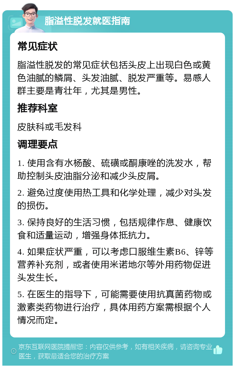 脂溢性脱发就医指南 常见症状 脂溢性脱发的常见症状包括头皮上出现白色或黄色油腻的鳞屑、头发油腻、脱发严重等。易感人群主要是青壮年，尤其是男性。 推荐科室 皮肤科或毛发科 调理要点 1. 使用含有水杨酸、硫磺或酮康唑的洗发水，帮助控制头皮油脂分泌和减少头皮屑。 2. 避免过度使用热工具和化学处理，减少对头发的损伤。 3. 保持良好的生活习惯，包括规律作息、健康饮食和适量运动，增强身体抵抗力。 4. 如果症状严重，可以考虑口服维生素B6、锌等营养补充剂，或者使用米诺地尔等外用药物促进头发生长。 5. 在医生的指导下，可能需要使用抗真菌药物或激素类药物进行治疗，具体用药方案需根据个人情况而定。