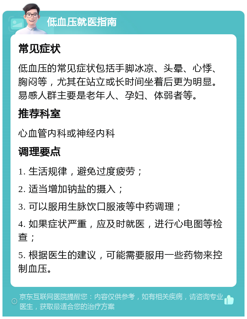 低血压就医指南 常见症状 低血压的常见症状包括手脚冰凉、头晕、心悸、胸闷等，尤其在站立或长时间坐着后更为明显。易感人群主要是老年人、孕妇、体弱者等。 推荐科室 心血管内科或神经内科 调理要点 1. 生活规律，避免过度疲劳； 2. 适当增加钠盐的摄入； 3. 可以服用生脉饮口服液等中药调理； 4. 如果症状严重，应及时就医，进行心电图等检查； 5. 根据医生的建议，可能需要服用一些药物来控制血压。