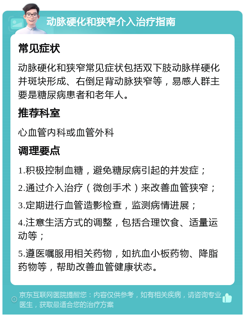 动脉硬化和狭窄介入治疗指南 常见症状 动脉硬化和狭窄常见症状包括双下肢动脉样硬化并斑块形成、右倒足背动脉狭窄等，易感人群主要是糖尿病患者和老年人。 推荐科室 心血管内科或血管外科 调理要点 1.积极控制血糖，避免糖尿病引起的并发症； 2.通过介入治疗（微创手术）来改善血管狭窄； 3.定期进行血管造影检查，监测病情进展； 4.注意生活方式的调整，包括合理饮食、适量运动等； 5.遵医嘱服用相关药物，如抗血小板药物、降脂药物等，帮助改善血管健康状态。