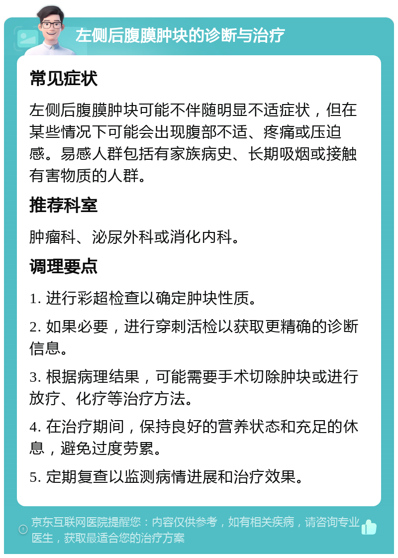 左侧后腹膜肿块的诊断与治疗 常见症状 左侧后腹膜肿块可能不伴随明显不适症状，但在某些情况下可能会出现腹部不适、疼痛或压迫感。易感人群包括有家族病史、长期吸烟或接触有害物质的人群。 推荐科室 肿瘤科、泌尿外科或消化内科。 调理要点 1. 进行彩超检查以确定肿块性质。 2. 如果必要，进行穿刺活检以获取更精确的诊断信息。 3. 根据病理结果，可能需要手术切除肿块或进行放疗、化疗等治疗方法。 4. 在治疗期间，保持良好的营养状态和充足的休息，避免过度劳累。 5. 定期复查以监测病情进展和治疗效果。