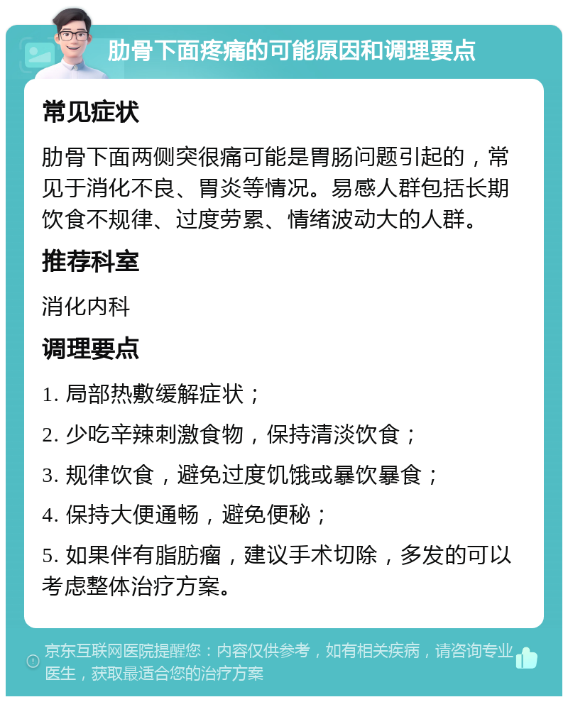 肋骨下面疼痛的可能原因和调理要点 常见症状 肋骨下面两侧突很痛可能是胃肠问题引起的，常见于消化不良、胃炎等情况。易感人群包括长期饮食不规律、过度劳累、情绪波动大的人群。 推荐科室 消化内科 调理要点 1. 局部热敷缓解症状； 2. 少吃辛辣刺激食物，保持清淡饮食； 3. 规律饮食，避免过度饥饿或暴饮暴食； 4. 保持大便通畅，避免便秘； 5. 如果伴有脂肪瘤，建议手术切除，多发的可以考虑整体治疗方案。