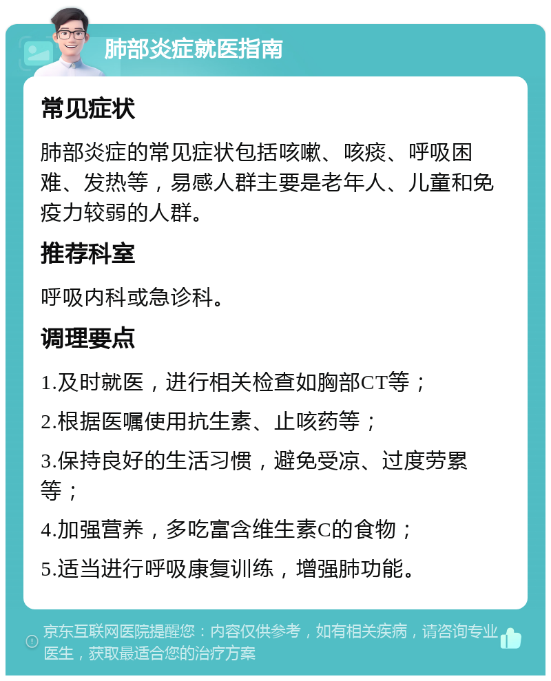 肺部炎症就医指南 常见症状 肺部炎症的常见症状包括咳嗽、咳痰、呼吸困难、发热等，易感人群主要是老年人、儿童和免疫力较弱的人群。 推荐科室 呼吸内科或急诊科。 调理要点 1.及时就医，进行相关检查如胸部CT等； 2.根据医嘱使用抗生素、止咳药等； 3.保持良好的生活习惯，避免受凉、过度劳累等； 4.加强营养，多吃富含维生素C的食物； 5.适当进行呼吸康复训练，增强肺功能。