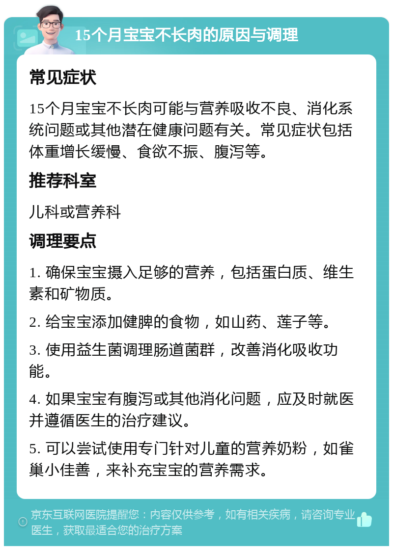 15个月宝宝不长肉的原因与调理 常见症状 15个月宝宝不长肉可能与营养吸收不良、消化系统问题或其他潜在健康问题有关。常见症状包括体重增长缓慢、食欲不振、腹泻等。 推荐科室 儿科或营养科 调理要点 1. 确保宝宝摄入足够的营养，包括蛋白质、维生素和矿物质。 2. 给宝宝添加健脾的食物，如山药、莲子等。 3. 使用益生菌调理肠道菌群，改善消化吸收功能。 4. 如果宝宝有腹泻或其他消化问题，应及时就医并遵循医生的治疗建议。 5. 可以尝试使用专门针对儿童的营养奶粉，如雀巢小佳善，来补充宝宝的营养需求。