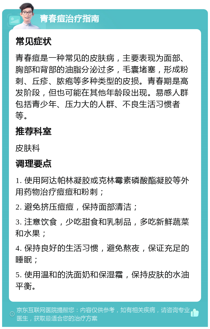 青春痘治疗指南 常见症状 青春痘是一种常见的皮肤病，主要表现为面部、胸部和背部的油脂分泌过多，毛囊堵塞，形成粉刺、丘疹、脓疱等多种类型的皮损。青春期是高发阶段，但也可能在其他年龄段出现。易感人群包括青少年、压力大的人群、不良生活习惯者等。 推荐科室 皮肤科 调理要点 1. 使用阿达帕林凝胶或克林霉素磷酸酯凝胶等外用药物治疗痘痘和粉刺； 2. 避免挤压痘痘，保持面部清洁； 3. 注意饮食，少吃甜食和乳制品，多吃新鲜蔬菜和水果； 4. 保持良好的生活习惯，避免熬夜，保证充足的睡眠； 5. 使用温和的洗面奶和保湿霜，保持皮肤的水油平衡。