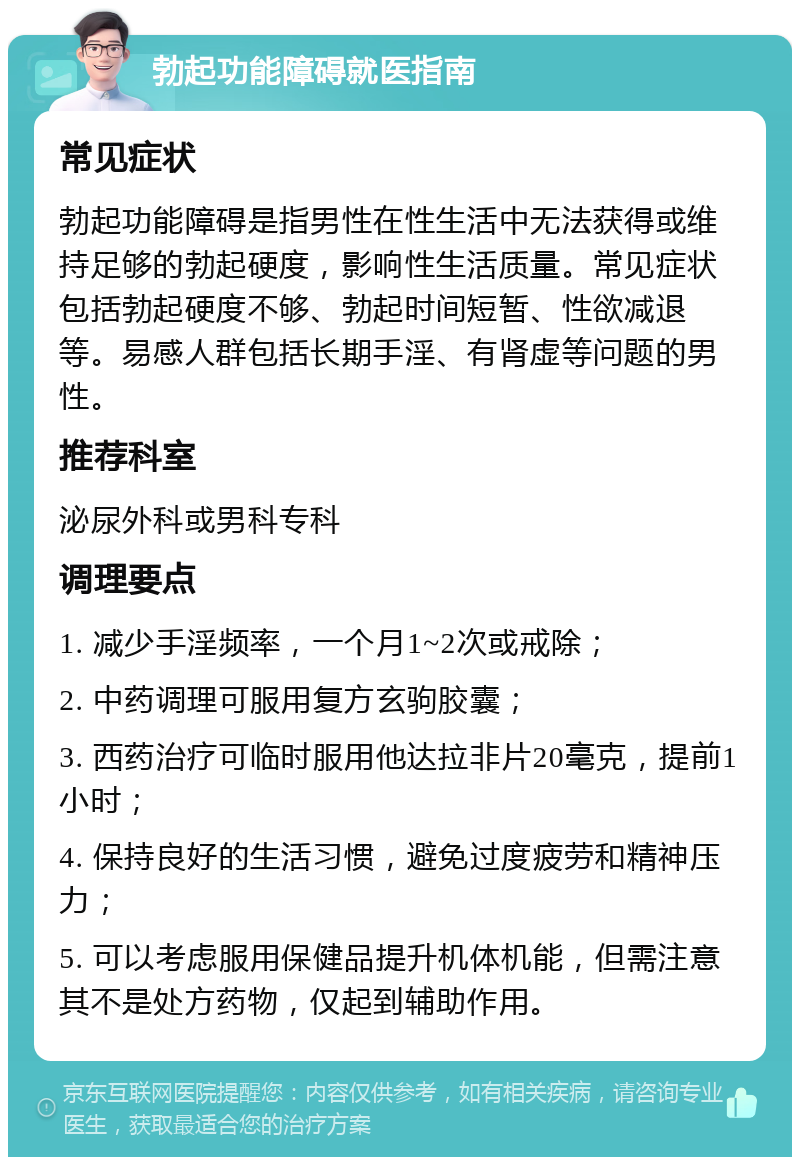 勃起功能障碍就医指南 常见症状 勃起功能障碍是指男性在性生活中无法获得或维持足够的勃起硬度，影响性生活质量。常见症状包括勃起硬度不够、勃起时间短暂、性欲减退等。易感人群包括长期手淫、有肾虚等问题的男性。 推荐科室 泌尿外科或男科专科 调理要点 1. 减少手淫频率，一个月1~2次或戒除； 2. 中药调理可服用复方玄驹胶囊； 3. 西药治疗可临时服用他达拉非片20毫克，提前1小时； 4. 保持良好的生活习惯，避免过度疲劳和精神压力； 5. 可以考虑服用保健品提升机体机能，但需注意其不是处方药物，仅起到辅助作用。