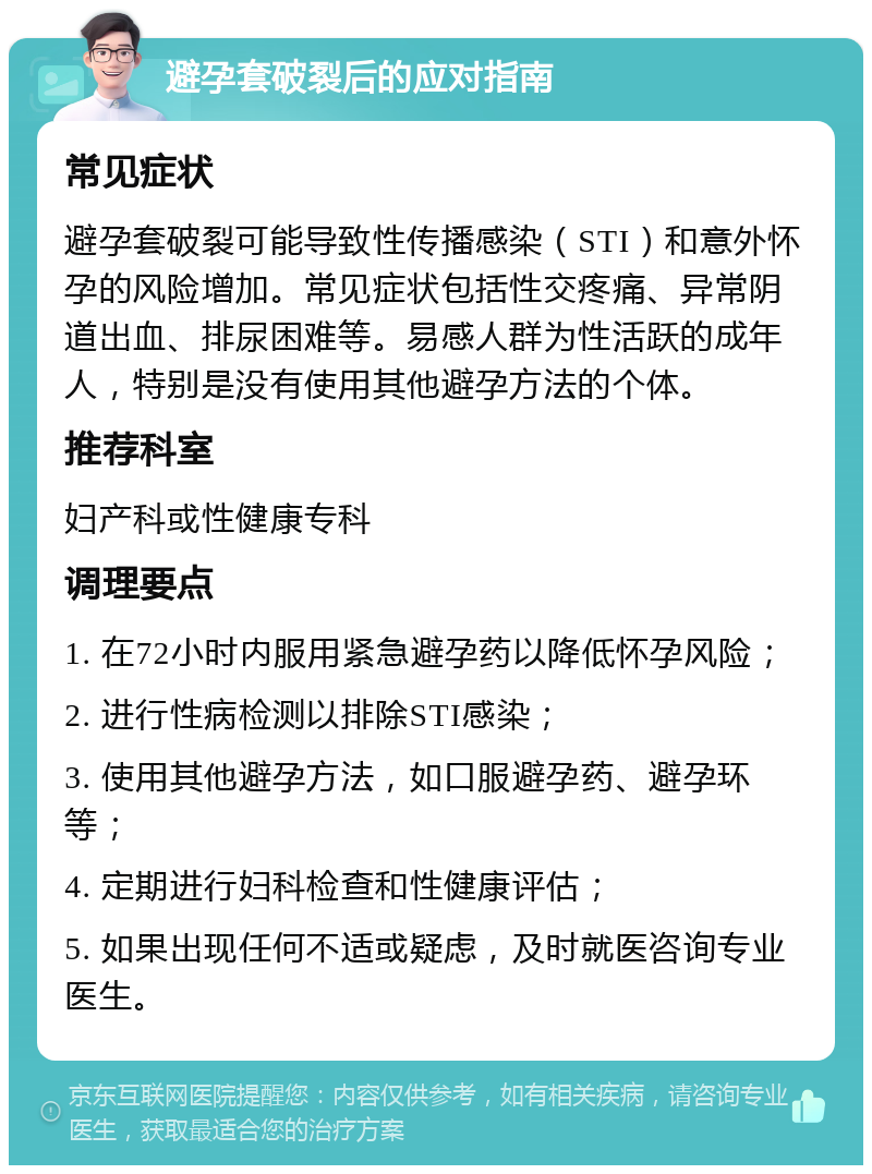 避孕套破裂后的应对指南 常见症状 避孕套破裂可能导致性传播感染（STI）和意外怀孕的风险增加。常见症状包括性交疼痛、异常阴道出血、排尿困难等。易感人群为性活跃的成年人，特别是没有使用其他避孕方法的个体。 推荐科室 妇产科或性健康专科 调理要点 1. 在72小时内服用紧急避孕药以降低怀孕风险； 2. 进行性病检测以排除STI感染； 3. 使用其他避孕方法，如口服避孕药、避孕环等； 4. 定期进行妇科检查和性健康评估； 5. 如果出现任何不适或疑虑，及时就医咨询专业医生。