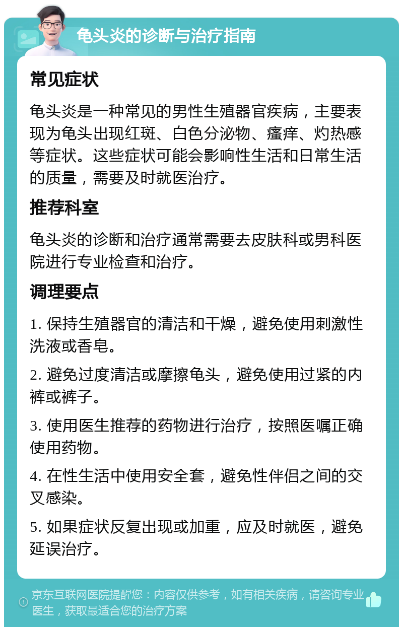 龟头炎的诊断与治疗指南 常见症状 龟头炎是一种常见的男性生殖器官疾病，主要表现为龟头出现红斑、白色分泌物、瘙痒、灼热感等症状。这些症状可能会影响性生活和日常生活的质量，需要及时就医治疗。 推荐科室 龟头炎的诊断和治疗通常需要去皮肤科或男科医院进行专业检查和治疗。 调理要点 1. 保持生殖器官的清洁和干燥，避免使用刺激性洗液或香皂。 2. 避免过度清洁或摩擦龟头，避免使用过紧的内裤或裤子。 3. 使用医生推荐的药物进行治疗，按照医嘱正确使用药物。 4. 在性生活中使用安全套，避免性伴侣之间的交叉感染。 5. 如果症状反复出现或加重，应及时就医，避免延误治疗。