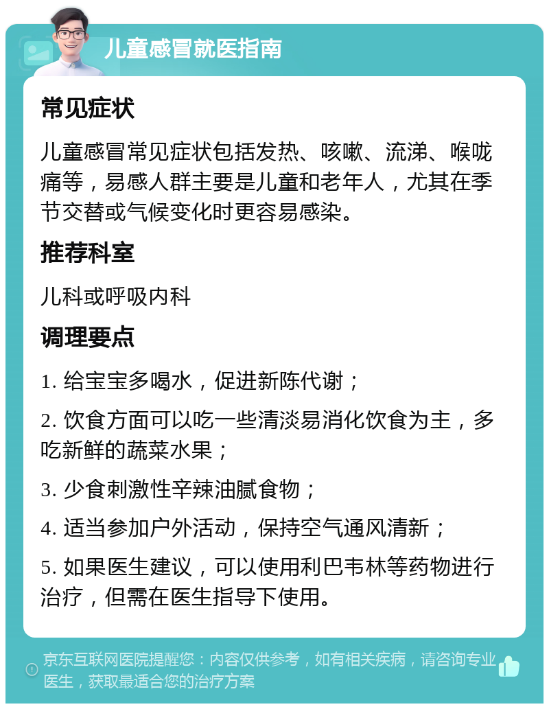 儿童感冒就医指南 常见症状 儿童感冒常见症状包括发热、咳嗽、流涕、喉咙痛等，易感人群主要是儿童和老年人，尤其在季节交替或气候变化时更容易感染。 推荐科室 儿科或呼吸内科 调理要点 1. 给宝宝多喝水，促进新陈代谢； 2. 饮食方面可以吃一些清淡易消化饮食为主，多吃新鲜的蔬菜水果； 3. 少食刺激性辛辣油腻食物； 4. 适当参加户外活动，保持空气通风清新； 5. 如果医生建议，可以使用利巴韦林等药物进行治疗，但需在医生指导下使用。