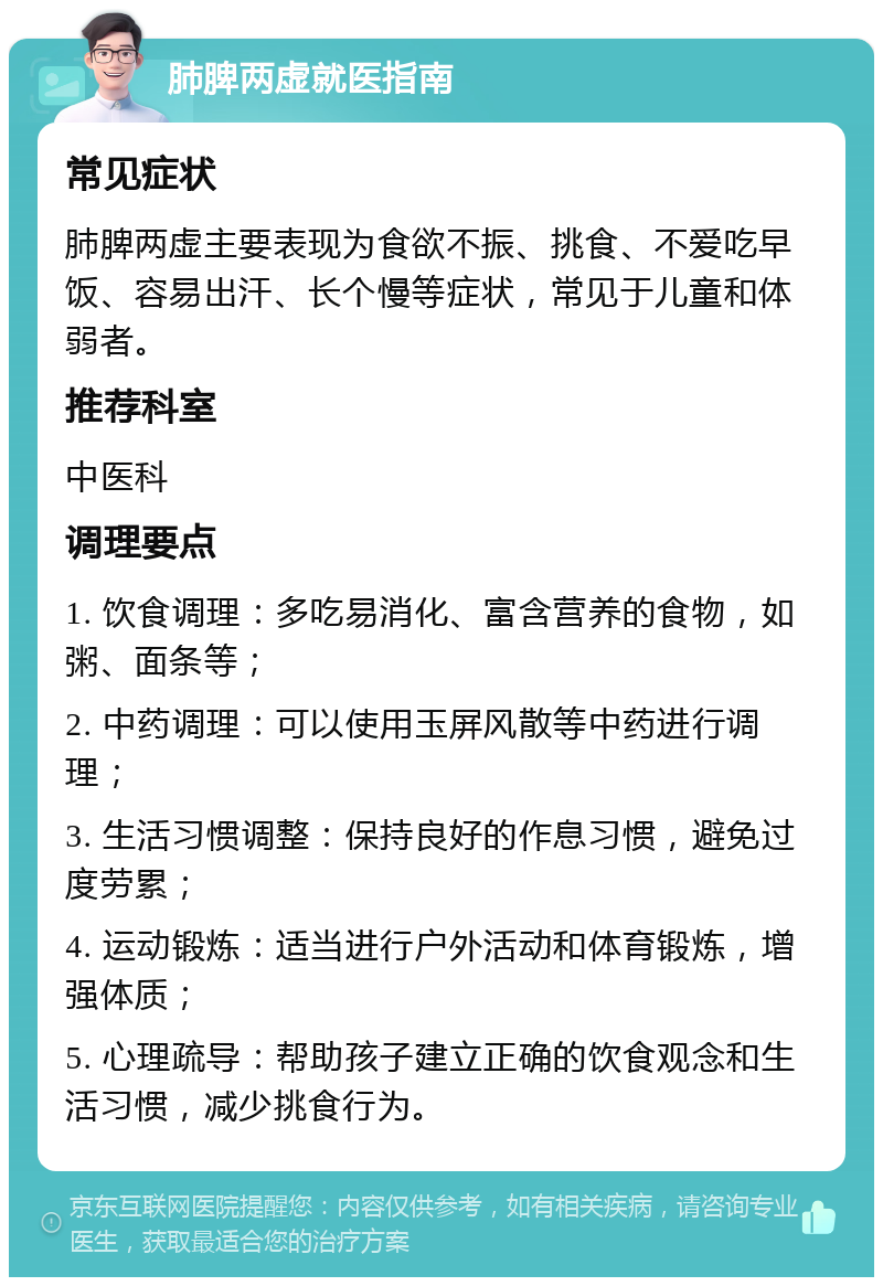 肺脾两虚就医指南 常见症状 肺脾两虚主要表现为食欲不振、挑食、不爱吃早饭、容易出汗、长个慢等症状，常见于儿童和体弱者。 推荐科室 中医科 调理要点 1. 饮食调理：多吃易消化、富含营养的食物，如粥、面条等； 2. 中药调理：可以使用玉屏风散等中药进行调理； 3. 生活习惯调整：保持良好的作息习惯，避免过度劳累； 4. 运动锻炼：适当进行户外活动和体育锻炼，增强体质； 5. 心理疏导：帮助孩子建立正确的饮食观念和生活习惯，减少挑食行为。