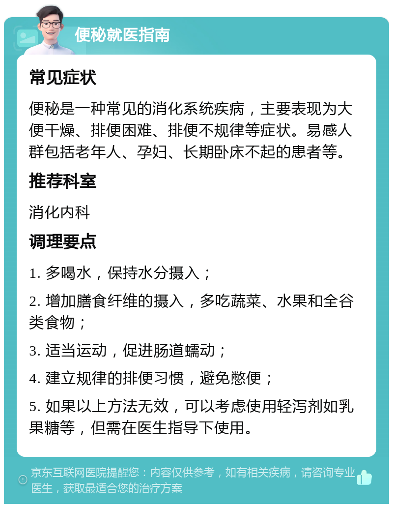 便秘就医指南 常见症状 便秘是一种常见的消化系统疾病，主要表现为大便干燥、排便困难、排便不规律等症状。易感人群包括老年人、孕妇、长期卧床不起的患者等。 推荐科室 消化内科 调理要点 1. 多喝水，保持水分摄入； 2. 增加膳食纤维的摄入，多吃蔬菜、水果和全谷类食物； 3. 适当运动，促进肠道蠕动； 4. 建立规律的排便习惯，避免憋便； 5. 如果以上方法无效，可以考虑使用轻泻剂如乳果糖等，但需在医生指导下使用。