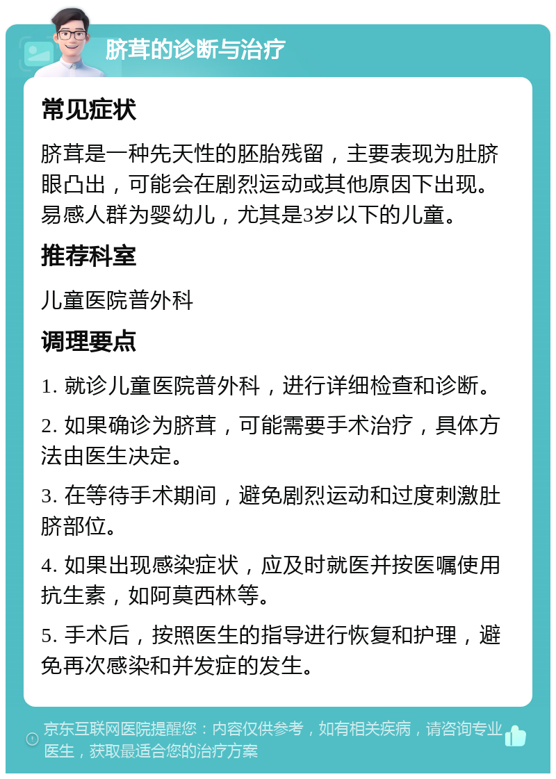 脐茸的诊断与治疗 常见症状 脐茸是一种先天性的胚胎残留，主要表现为肚脐眼凸出，可能会在剧烈运动或其他原因下出现。易感人群为婴幼儿，尤其是3岁以下的儿童。 推荐科室 儿童医院普外科 调理要点 1. 就诊儿童医院普外科，进行详细检查和诊断。 2. 如果确诊为脐茸，可能需要手术治疗，具体方法由医生决定。 3. 在等待手术期间，避免剧烈运动和过度刺激肚脐部位。 4. 如果出现感染症状，应及时就医并按医嘱使用抗生素，如阿莫西林等。 5. 手术后，按照医生的指导进行恢复和护理，避免再次感染和并发症的发生。