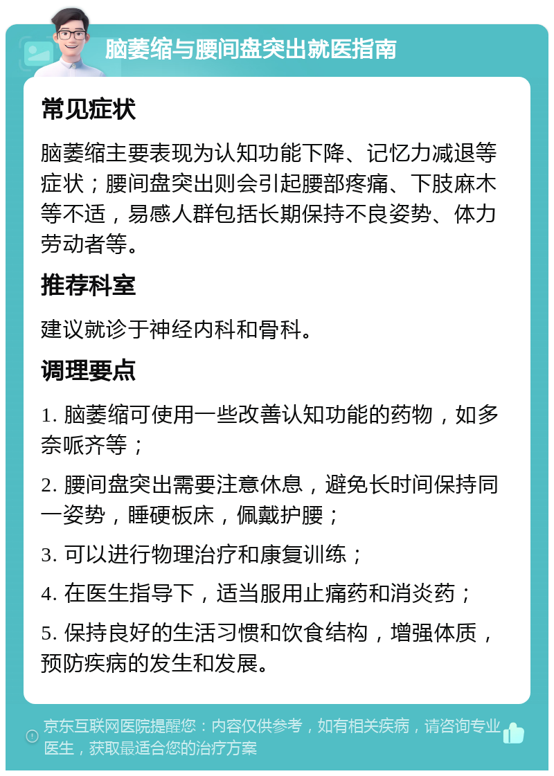 脑萎缩与腰间盘突出就医指南 常见症状 脑萎缩主要表现为认知功能下降、记忆力减退等症状；腰间盘突出则会引起腰部疼痛、下肢麻木等不适，易感人群包括长期保持不良姿势、体力劳动者等。 推荐科室 建议就诊于神经内科和骨科。 调理要点 1. 脑萎缩可使用一些改善认知功能的药物，如多奈哌齐等； 2. 腰间盘突出需要注意休息，避免长时间保持同一姿势，睡硬板床，佩戴护腰； 3. 可以进行物理治疗和康复训练； 4. 在医生指导下，适当服用止痛药和消炎药； 5. 保持良好的生活习惯和饮食结构，增强体质，预防疾病的发生和发展。