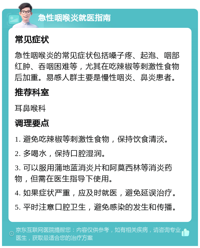 急性咽喉炎就医指南 常见症状 急性咽喉炎的常见症状包括嗓子疼、起泡、咽部红肿、吞咽困难等，尤其在吃辣椒等刺激性食物后加重。易感人群主要是慢性咽炎、鼻炎患者。 推荐科室 耳鼻喉科 调理要点 1. 避免吃辣椒等刺激性食物，保持饮食清淡。 2. 多喝水，保持口腔湿润。 3. 可以服用蒲地蓝消炎片和阿莫西林等消炎药物，但需在医生指导下使用。 4. 如果症状严重，应及时就医，避免延误治疗。 5. 平时注意口腔卫生，避免感染的发生和传播。