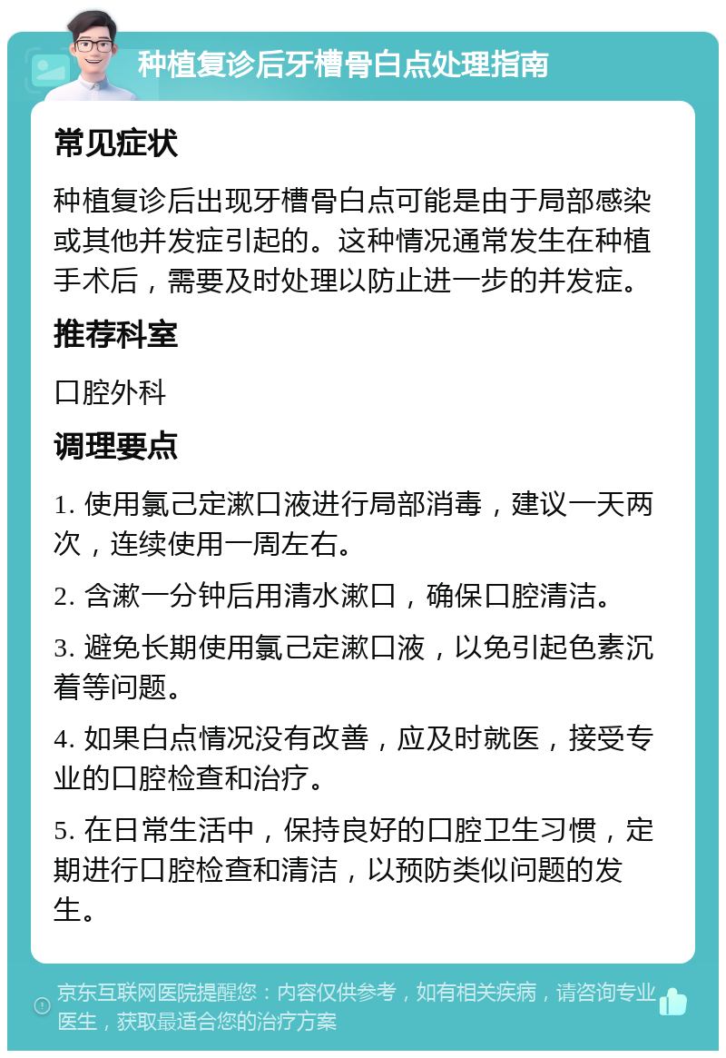 种植复诊后牙槽骨白点处理指南 常见症状 种植复诊后出现牙槽骨白点可能是由于局部感染或其他并发症引起的。这种情况通常发生在种植手术后，需要及时处理以防止进一步的并发症。 推荐科室 口腔外科 调理要点 1. 使用氯己定漱口液进行局部消毒，建议一天两次，连续使用一周左右。 2. 含漱一分钟后用清水漱口，确保口腔清洁。 3. 避免长期使用氯己定漱口液，以免引起色素沉着等问题。 4. 如果白点情况没有改善，应及时就医，接受专业的口腔检查和治疗。 5. 在日常生活中，保持良好的口腔卫生习惯，定期进行口腔检查和清洁，以预防类似问题的发生。