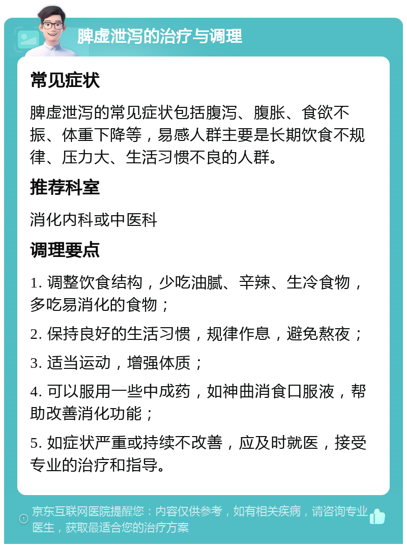 脾虚泄泻的治疗与调理 常见症状 脾虚泄泻的常见症状包括腹泻、腹胀、食欲不振、体重下降等，易感人群主要是长期饮食不规律、压力大、生活习惯不良的人群。 推荐科室 消化内科或中医科 调理要点 1. 调整饮食结构，少吃油腻、辛辣、生冷食物，多吃易消化的食物； 2. 保持良好的生活习惯，规律作息，避免熬夜； 3. 适当运动，增强体质； 4. 可以服用一些中成药，如神曲消食口服液，帮助改善消化功能； 5. 如症状严重或持续不改善，应及时就医，接受专业的治疗和指导。