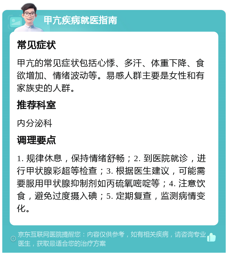 甲亢疾病就医指南 常见症状 甲亢的常见症状包括心悸、多汗、体重下降、食欲增加、情绪波动等。易感人群主要是女性和有家族史的人群。 推荐科室 内分泌科 调理要点 1. 规律休息，保持情绪舒畅；2. 到医院就诊，进行甲状腺彩超等检查；3. 根据医生建议，可能需要服用甲状腺抑制剂如丙硫氧嘧啶等；4. 注意饮食，避免过度摄入碘；5. 定期复查，监测病情变化。