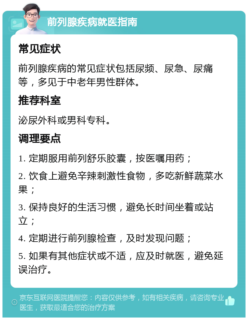 前列腺疾病就医指南 常见症状 前列腺疾病的常见症状包括尿频、尿急、尿痛等，多见于中老年男性群体。 推荐科室 泌尿外科或男科专科。 调理要点 1. 定期服用前列舒乐胶囊，按医嘱用药； 2. 饮食上避免辛辣刺激性食物，多吃新鲜蔬菜水果； 3. 保持良好的生活习惯，避免长时间坐着或站立； 4. 定期进行前列腺检查，及时发现问题； 5. 如果有其他症状或不适，应及时就医，避免延误治疗。