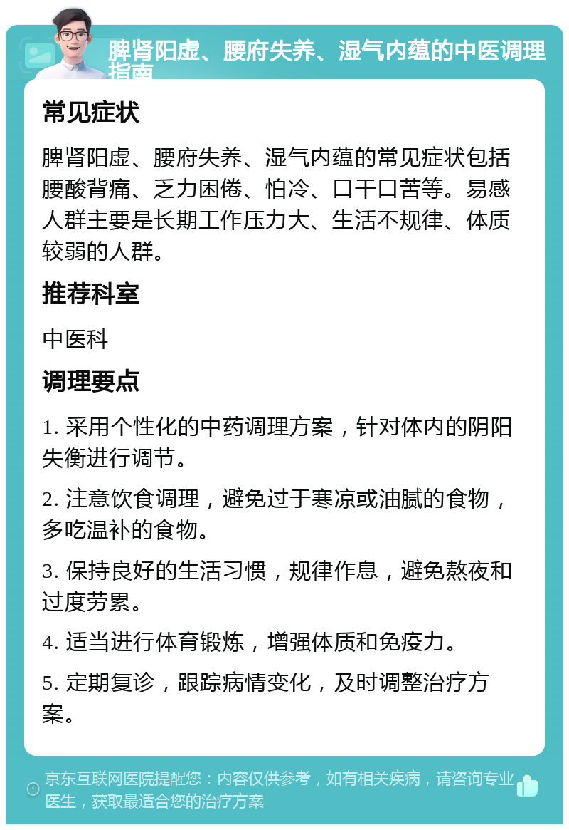 脾肾阳虚、腰府失养、湿气内蕴的中医调理指南 常见症状 脾肾阳虚、腰府失养、湿气内蕴的常见症状包括腰酸背痛、乏力困倦、怕冷、口干口苦等。易感人群主要是长期工作压力大、生活不规律、体质较弱的人群。 推荐科室 中医科 调理要点 1. 采用个性化的中药调理方案，针对体内的阴阳失衡进行调节。 2. 注意饮食调理，避免过于寒凉或油腻的食物，多吃温补的食物。 3. 保持良好的生活习惯，规律作息，避免熬夜和过度劳累。 4. 适当进行体育锻炼，增强体质和免疫力。 5. 定期复诊，跟踪病情变化，及时调整治疗方案。