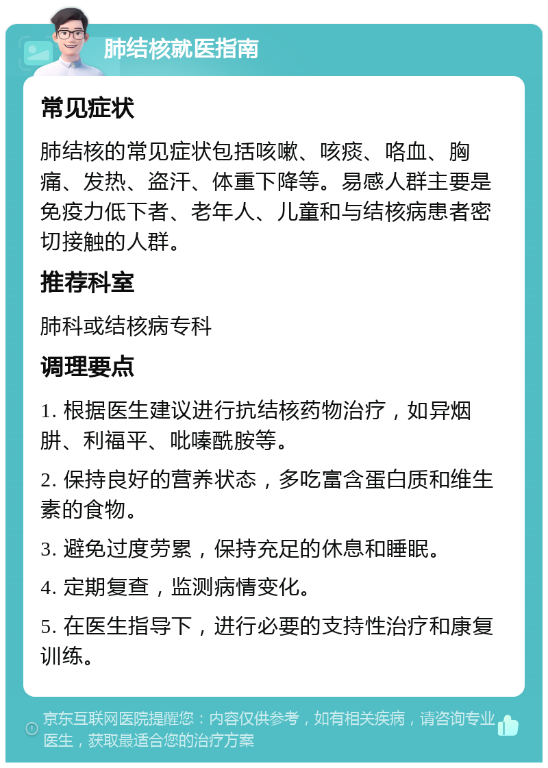 肺结核就医指南 常见症状 肺结核的常见症状包括咳嗽、咳痰、咯血、胸痛、发热、盗汗、体重下降等。易感人群主要是免疫力低下者、老年人、儿童和与结核病患者密切接触的人群。 推荐科室 肺科或结核病专科 调理要点 1. 根据医生建议进行抗结核药物治疗，如异烟肼、利福平、吡嗪酰胺等。 2. 保持良好的营养状态，多吃富含蛋白质和维生素的食物。 3. 避免过度劳累，保持充足的休息和睡眠。 4. 定期复查，监测病情变化。 5. 在医生指导下，进行必要的支持性治疗和康复训练。